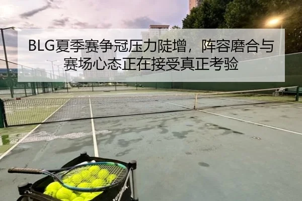 BLG夏季赛争冠压力陡增，阵容磨合与赛场心态正在接受真正考验
